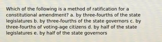 Which of the following is a method of ratification for a constitutional amendment? a. by three-fourths of the state legislatures b. by three-fourths of the state governors c. by three-fourths of voting-age citizens d. by half of the state legislatures e. by half of the state governors