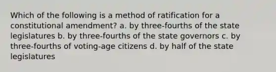 Which of the following is a method of ratification for a constitutional amendment? a. by three-fourths of the state legislatures b. by three-fourths of the state governors c. by three-fourths of voting-age citizens d. by half of the state legislatures