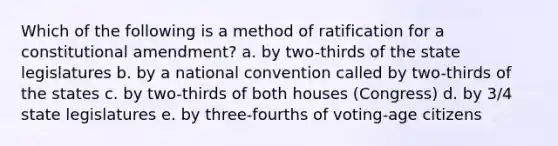 Which of the following is a method of ratification for a constitutional amendment? a. by two-thirds of the state legislatures b. by a national convention called by two-thirds of the states c. by two-thirds of both houses (Congress) d. by 3/4 state legislatures e. by three-fourths of voting-age citizens