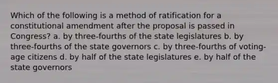 Which of the following is a method of ratification for a constitutional amendment after the proposal is passed in Congress? a. by three-fourths of the state legislatures b. by three-fourths of the state governors c. by three-fourths of voting-age citizens d. by half of the state legislatures e. by half of the state governors