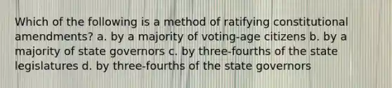 Which of the following is a method of ratifying constitutional amendments? a. by a majority of voting-age citizens b. by a majority of state governors c. by three-fourths of the state legislatures d. by three-fourths of the state governors