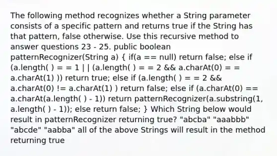 The following method recognizes whether a String parameter consists of a specific pattern and returns true if the String has that pattern, false otherwise. Use this recursive method to answer questions 23 - 25. public boolean patternRecognizer(String a) ( if(a == null) return false; else if (a.length( ) = = 1 | | (a.length( ) = = 2 && a.charAt(0) = = a.charAt(1) )) return true; else if (a.length( ) = = 2 && a.charAt(0) != a.charAt(1) ) return false; else if (a.charAt(0) == a.charAt(a.length( ) - 1)) return patternRecognizer(a.substring(1, a.length( ) - 1)); else return false; ) Which String below would result in patternRecognizer returning true? "abcba" "aaabbb" "abcde" "aabba" all of the above Strings will result in the method returning true