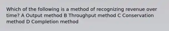 Which of the following is a method of recognizing revenue over time? A Output method B Throughput method C Conservation method D Completion method