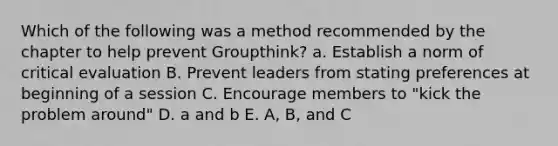 Which of the following was a method recommended by the chapter to help prevent Groupthink? a. Establish a norm of critical evaluation B. Prevent leaders from stating preferences at beginning of a session C. Encourage members to "kick the problem around" D. a and b E. A, B, and C