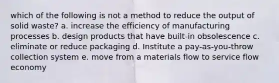 which of the following is not a method to reduce the output of solid waste? a. increase the efficiency of manufacturing processes b. design products that have built-in obsolescence c. eliminate or reduce packaging d. Institute a pay-as-you-throw collection system e. move from a materials flow to service flow economy