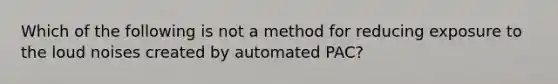 Which of the following is not a method for reducing exposure to the loud noises created by automated PAC?