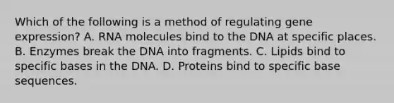 Which of the following is a method of regulating gene expression? A. RNA molecules bind to the DNA at specific places. B. Enzymes break the DNA into fragments. C. Lipids bind to specific bases in the DNA. D. Proteins bind to specific base sequences.