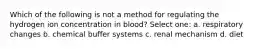 Which of the following is not a method for regulating the hydrogen ion concentration in blood? Select one: a. respiratory changes b. chemical buffer systems c. renal mechanism d. diet