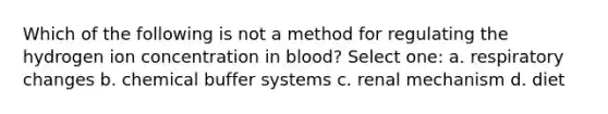 Which of the following is not a method for regulating the hydrogen ion concentration in blood? Select one: a. respiratory changes b. chemical buffer systems c. renal mechanism d. diet