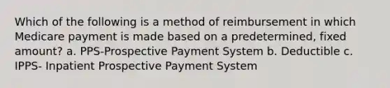 Which of the following is a method of reimbursement in which Medicare payment is made based on a predetermined, fixed amount? a. PPS-Prospective Payment System b. Deductible c. IPPS- Inpatient Prospective Payment System