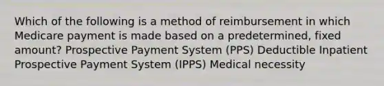 Which of the following is a method of reimbursement in which Medicare payment is made based on a predetermined, fixed amount? Prospective Payment System (PPS) Deductible Inpatient Prospective Payment System (IPPS) Medical necessity