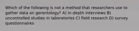 Which of the following is not a method that researchers use to gather data on gerontology? A) in-depth interviews B) uncontrolled studies in laboratories C) field research D) survey questionnaires