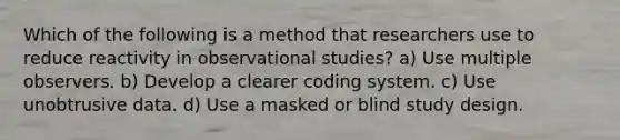 Which of the following is a method that researchers use to reduce reactivity in observational studies? a) Use multiple observers. b) Develop a clearer coding system. c) Use unobtrusive data. d) Use a masked or blind study design.