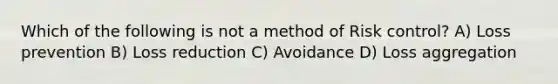 Which of the following is not a method of Risk control? A) Loss prevention B) Loss reduction C) Avoidance D) Loss aggregation