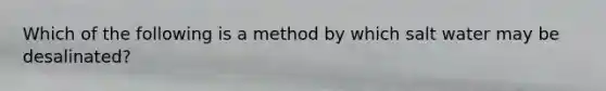 Which of the following is a method by which salt water may be desalinated?