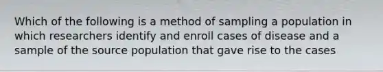 Which of the following is a method of sampling a population in which researchers identify and enroll cases of disease and a sample of the source population that gave rise to the cases