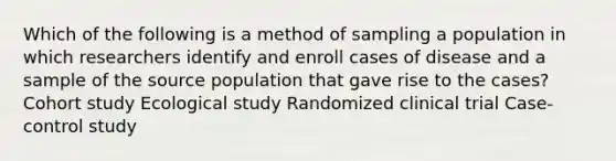 Which of the following is a method of sampling a population in which researchers identify and enroll cases of disease and a sample of the source population that gave rise to the cases? Cohort study Ecological study Randomized clinical trial Case-control study