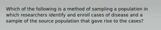 Which of the following is a method of sampling a population in which researchers identify and enroll cases of disease and a sample of the source population that gave rise to the cases?