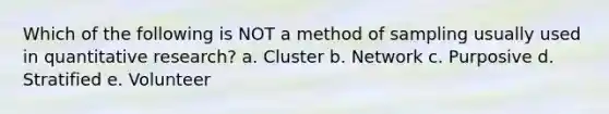 Which of the following is NOT a method of sampling usually used in quantitative research? a. Cluster b. Network c. Purposive d. Stratified e. Volunteer