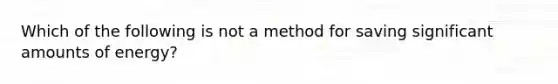 Which of the following is not a method for saving significant amounts of energy?