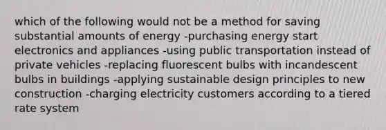 which of the following would not be a method for saving substantial amounts of energy -purchasing energy start electronics and appliances -using public transportation instead of private vehicles -replacing fluorescent bulbs with incandescent bulbs in buildings -applying sustainable design principles to new construction -charging electricity customers according to a tiered rate system