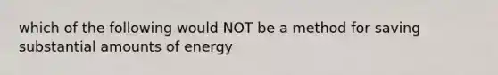 which of the following would NOT be a method for saving substantial amounts of energy