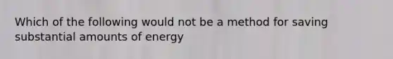 Which of the following would not be a method for saving substantial amounts of energy