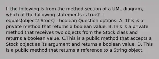 If the following is from the method section of a UML diagram, which of the following statements is true? + equals(object2:Stock) : boolean Question options: A. This is a private method that returns a boolean value. B.This is a private method that receives two objects from the Stock class and returns a boolean value. C.This is a public method that accepts a Stock object as its argument and returns a boolean value. D. This is a public method that returns a reference to a String object.