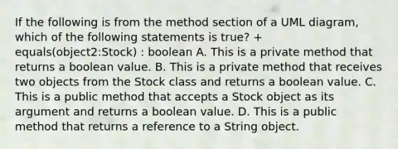 If the following is from the method section of a UML diagram, which of the following statements is true? + equals(object2:Stock) : boolean A. This is a private method that returns a boolean value. B. This is a private method that receives two objects from the Stock class and returns a boolean value. C. This is a public method that accepts a Stock object as its argument and returns a boolean value. D. This is a public method that returns a reference to a String object.