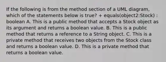 If the following is from the method section of a UML diagram, which of the statements below is true? + equals(object2:Stock) : boolean A. This is a public method that accepts a Stock object as its argument and returns a boolean value. B. This is a public method that returns a reference to a String object. C. This is a private method that receives two objects from the Stock class and returns a boolean value. D. This is a private method that returns a boolean value.