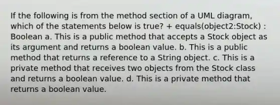 If the following is from the method section of a UML diagram, which of the statements below is true? + equals(object2:Stock) : Boolean a. This is a public method that accepts a Stock object as its argument and returns a boolean value. b. This is a public method that returns a reference to a String object. c. This is a private method that receives two objects from the Stock class and returns a boolean value. d. This is a private method that returns a boolean value.