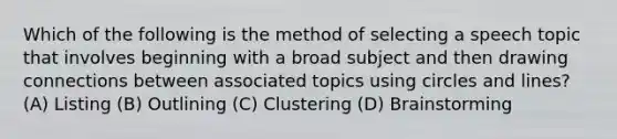 Which of the following is the method of selecting a speech topic that involves beginning with a broad subject and then drawing connections between associated topics using circles and lines? (A) Listing (B) Outlining (C) Clustering (D) Brainstorming