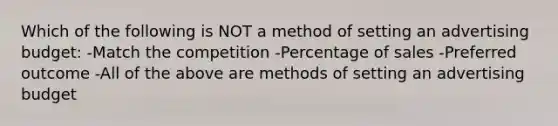 Which of the following is NOT a method of setting an advertising budget: -Match the competition -Percentage of sales -Preferred outcome -All of the above are methods of setting an advertising budget