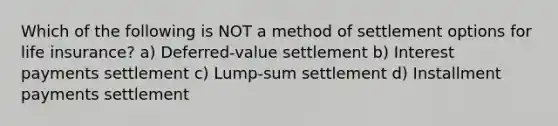 Which of the following is NOT a method of settlement options for life insurance? a) Deferred-value settlement b) Interest payments settlement c) Lump-sum settlement d) Installment payments settlement