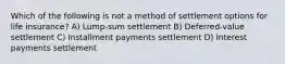 Which of the following is not a method of settlement options for life insurance? A) Lump-sum settlement B) Deferred-value settlement C) Installment payments settlement D) Interest payments settlement