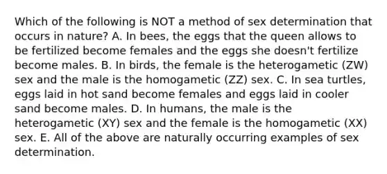 Which of the following is NOT a method of sex determination that occurs in nature? A. In bees, the eggs that the queen allows to be fertilized become females and the eggs she doesn't fertilize become males. B. In birds, the female is the heterogametic (ZW) sex and the male is the homogametic (ZZ) sex. C. In sea turtles, eggs laid in hot sand become females and eggs laid in cooler sand become males. D. In humans, the male is the heterogametic (XY) sex and the female is the homogametic (XX) sex. E. All of the above are naturally occurring examples of sex determination.