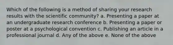 Which of the following is a method of sharing your research results with the scientific community? a. Presenting a paper at an undergraduate research conference b. Presenting a paper or poster at a psychological convention c. Publishing an article in a professional journal d. Any of the above e. None of the above