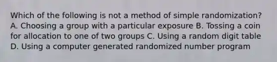 Which of the following is not a method of simple randomization? A. Choosing a group with a particular exposure B. Tossing a coin for allocation to one of two groups C. Using a random digit table D. Using a computer generated randomized number program