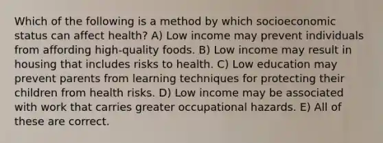 Which of the following is a method by which socioeconomic status can affect health? A) Low income may prevent individuals from affording high-quality foods. B) Low income may result in housing that includes risks to health. C) Low education may prevent parents from learning techniques for protecting their children from health risks. D) Low income may be associated with work that carries greater occupational hazards. E) All of these are correct.