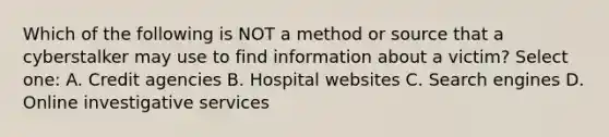 Which of the following is NOT a method or source that a cyberstalker may use to find information about a victim? Select one: A. Credit agencies B. Hospital websites C. Search engines D. Online investigative services