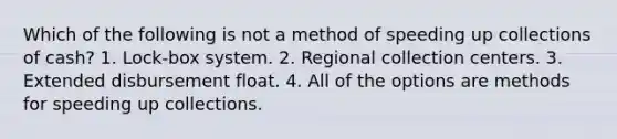 Which of the following is not a method of speeding up collections of cash? 1. Lock-box system. 2. Regional collection centers. 3. Extended disbursement float. 4. All of the options are methods for speeding up collections.