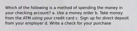 Which of the following is a method of spending the money in your checking account? a. Use a money order b. Take money from the ATM using your credit card c. Sign up for direct deposit from your employer d. Write a check for your purchase