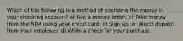 Which of the following is a method of spending the money in your checking account? a) Use a money order. b) Take money from the ATM using your credit card. c) Sign up for direct deposit from your employer. d) Write a check for your purchase.