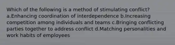 Which of the following is a method of stimulating conflict? a.Enhancing coordination of interdependence b.Increasing competition among individuals and teams c.Bringing conflicting parties together to address conflict d.Matching personalities and work habits of employees