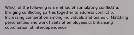 Which of the following is a method of stimulating conflict? a. Bringing conflicting parties together to address conflict b. Increasing competition among individuals and teams c. Matching personalities and work habits of employees d. Enhancing coordination of interdependence