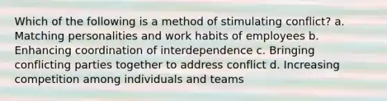 Which of the following is a method of stimulating conflict? a. Matching personalities and work habits of employees b. Enhancing coordination of interdependence c. Bringing conflicting parties together to address conflict d. Increasing competition among individuals and teams