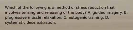 Which of the following is a method of stress reduction that involves tensing and releasing of the body? A. guided imagery. B. progressive muscle relaxation. C. autogenic training. D. systematic desensitization.