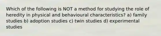 Which of the following is NOT a method for studying the role of heredity in physical and behavioural characteristics? a) family studies b) adoption studies c) twin studies d) experimental studies