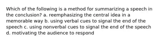 Which of the following is a method for summarizing a speech in the conclusion? a. reemphasizing the central idea in a memorable way b. using verbal cues to signal the end of the speech c. using nonverbal cues to signal the end of the speech d. motivating the audience to respond