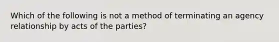 Which of the following is not a method of terminating an agency relationship by acts of the parties?